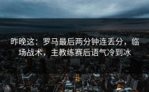 昨晚这：罗马最后两分钟连丢分，临场战术，主教练赛后语气冷到冰