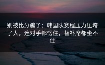 别被比分骗了：韩国队赛程压力压垮了人，连对手都愣住，替补席都坐不住