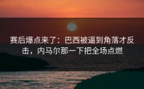 赛后爆点来了：巴西被逼到角落才反击，内马尔那一下把全场点燃