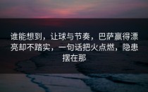 谁能想到，让球与节奏，巴萨赢得漂亮却不踏实，一句话把火点燃，隐患摆在那