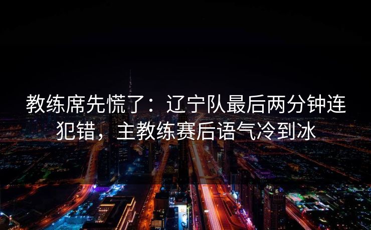 教练席先慌了：辽宁队最后两分钟连犯错，主教练赛后语气冷到冰  第1张