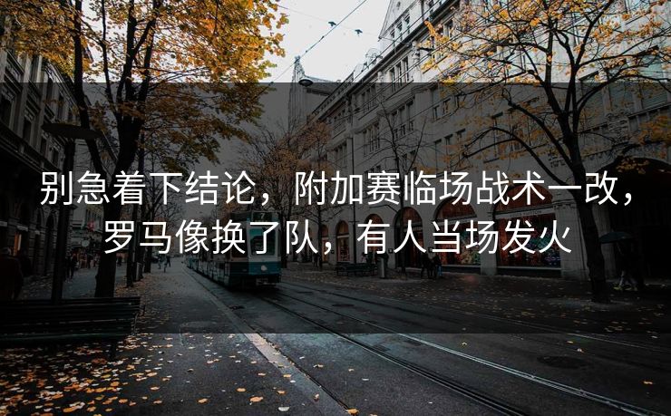 别急着下结论，附加赛临场战术一改，罗马像换了队，有人当场发火  第1张