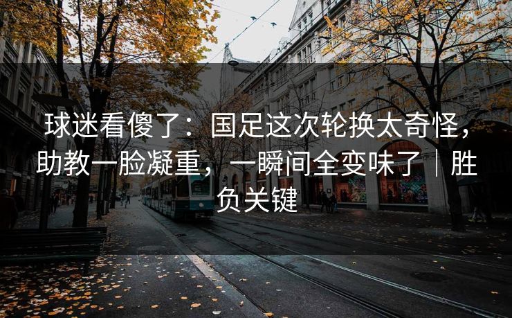球迷看傻了：国足这次轮换太奇怪，助教一脸凝重，一瞬间全变味了｜胜负关键  第1张