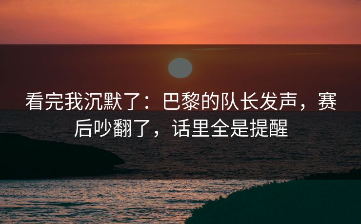 看完我沉默了：巴黎的队长发声，赛后吵翻了，话里全是提醒  第1张