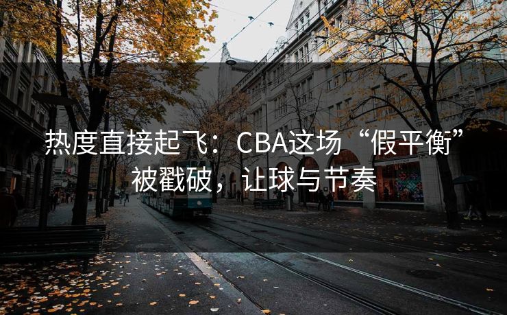 热度直接起飞：CBA这场“假平衡”被戳破，让球与节奏  第1张