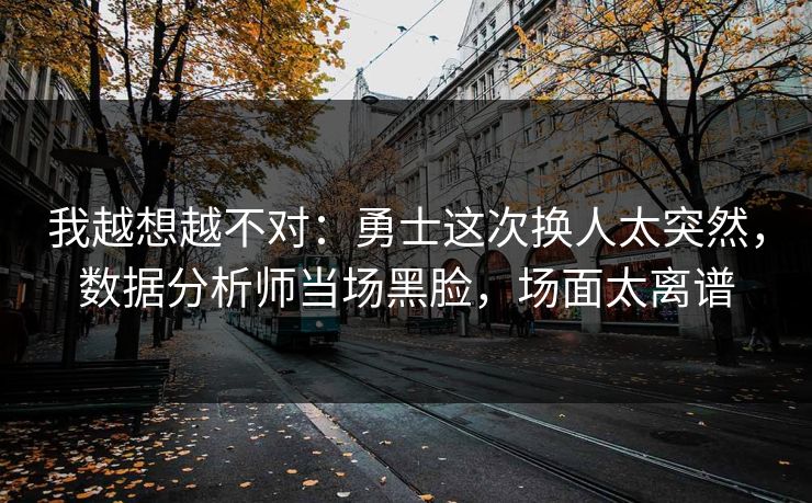 我越想越不对：勇士这次换人太突然，数据分析师当场黑脸，场面太离谱  第1张