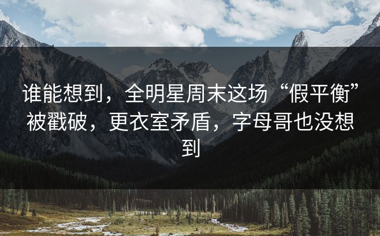 谁能想到，全明星周末这场“假平衡”被戳破，更衣室矛盾，字母哥也没想到  第1张