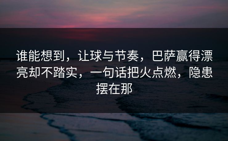 谁能想到，让球与节奏，巴萨赢得漂亮却不踏实，一句话把火点燃，隐患摆在那  第1张