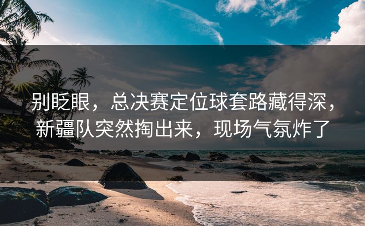 别眨眼，总决赛定位球套路藏得深，新疆队突然掏出来，现场气氛炸了  第1张