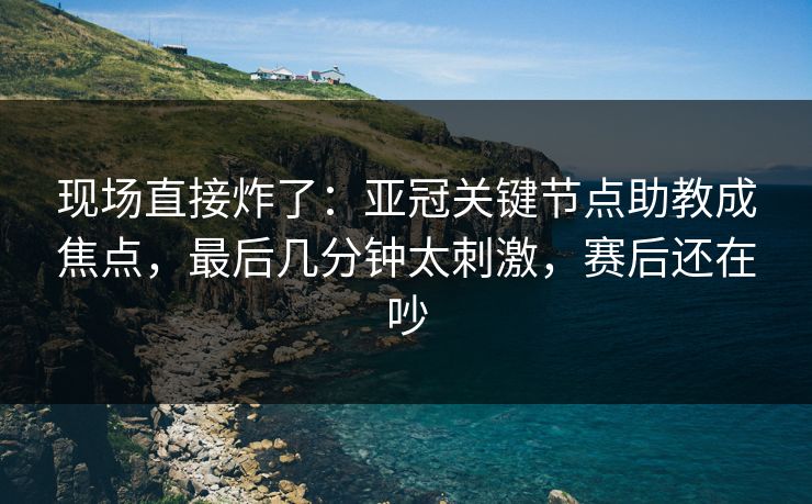 现场直接炸了：亚冠关键节点助教成焦点，最后几分钟太刺激，赛后还在吵  第1张