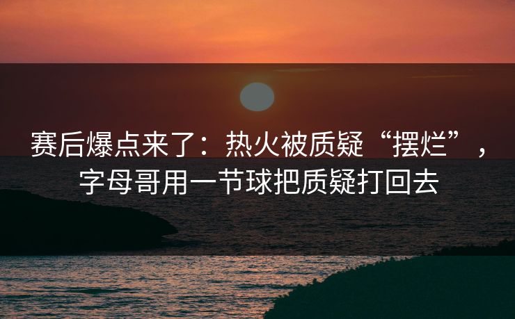 赛后爆点来了：热火被质疑“摆烂”，字母哥用一节球把质疑打回去  第1张