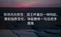 现场风向很怪：国王杯最后一哨响起，赛前指数变化，体能教练一句话把矛盾推