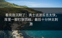 看完我沉默了：勇士这波反击太快，库里一脚打穿防线，最后十分钟太刺激