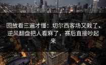 回放看三遍才懂：切尔西客场又栽了，逆风翻盘把人看麻了，赛后直接吵起来