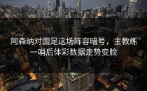 阿森纳对国足这场阵容暗号，主教练一哨后体彩数据走势变脸