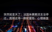 突然就变天了：法国休赛期流言没停过，周琦这场一踢就露馅，心理崩盘