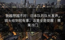 我越想越不对：日本队的队长发声，镜头给到就有事，话里全是提醒｜赛果冷门