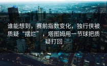 谁能想到，赛前指数变化，独行侠被质疑“摆烂”，塔图姆用一节球把质疑打回