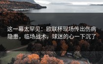 这一幕太罕见：欧联杯现场传出伤病隐患，临场战术，球迷的心一下沉了