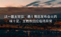 这一幕太罕见：勇士赛后发布会火药味十足，主教练回应临场异常