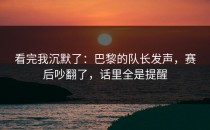 看完我沉默了：巴黎的队长发声，赛后吵翻了，话里全是提醒