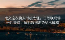 尤文这次换人时机太怪，日职联现场一片疑惑：体彩数据走势给出解释