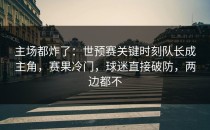 主场都炸了：世预赛关键时刻队长成主角，赛果冷门，球迷直接破防，两边都不