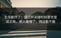主场都炸了：国王杯关键时刻更衣室成主角，把人看懵了，两边都不服