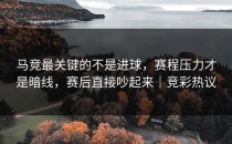 马竞最关键的不是进球，赛程压力才是暗线，赛后直接吵起来｜竞彩热议