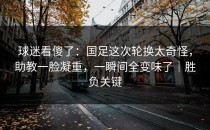 球迷看傻了：国足这次轮换太奇怪，助教一脸凝重，一瞬间全变味了｜胜负关键