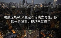 凌晨这场AC米兰这次轮换太奇怪，队医一脸凝重，现场气氛爆了