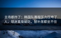 主场都炸了：韩国队赛程压力压垮了人，球迷直接破防，替补席都坐不住