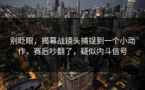 别眨眼，揭幕战镜头捕捉到一个小动作，赛后吵翻了，疑似内斗信号