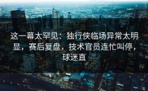 这一幕太罕见：独行侠临场异常太明显，赛后复盘，技术官员连忙叫停，球迷直