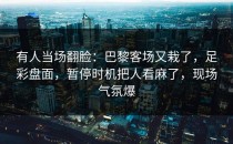 有人当场翻脸：巴黎客场又栽了，足彩盘面，暂停时机把人看麻了，现场气氛爆