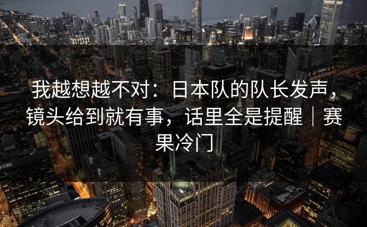 我越想越不对：日本队的队长发声，镜头给到就有事，话里全是提醒｜赛果冷门  第1张