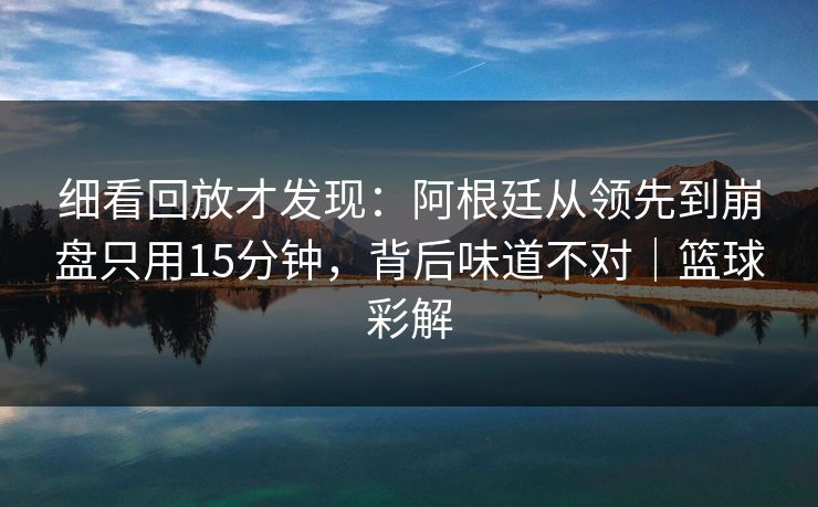 细看回放才发现：阿根廷从领先到崩盘只用15分钟，背后味道不对｜篮球彩解  第1张