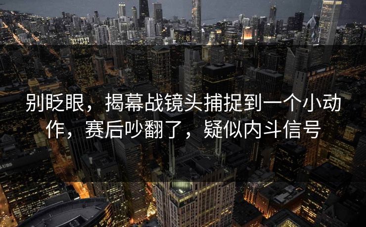 别眨眼，揭幕战镜头捕捉到一个小动作，赛后吵翻了，疑似内斗信号  第1张