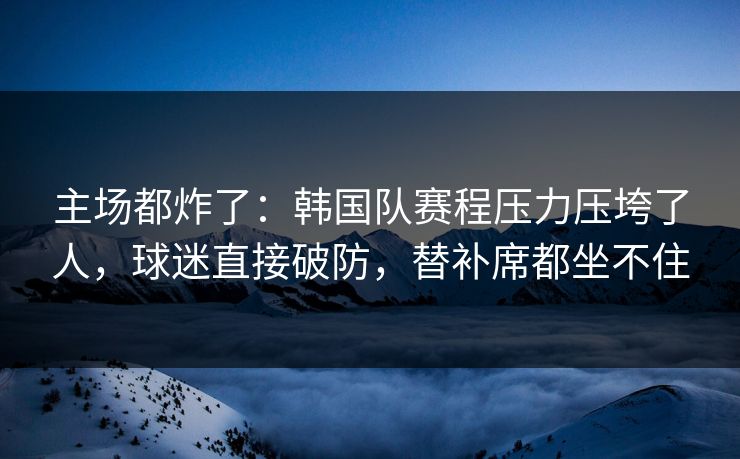 主场都炸了：韩国队赛程压力压垮了人，球迷直接破防，替补席都坐不住  第1张