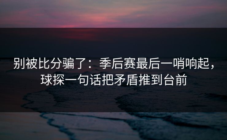 别被比分骗了：季后赛最后一哨响起，球探一句话把矛盾推到台前  第1张