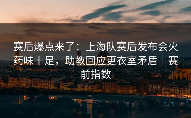 赛后爆点来了：上海队赛后发布会火药味十足，助教回应更衣室矛盾｜赛前指数  第1张