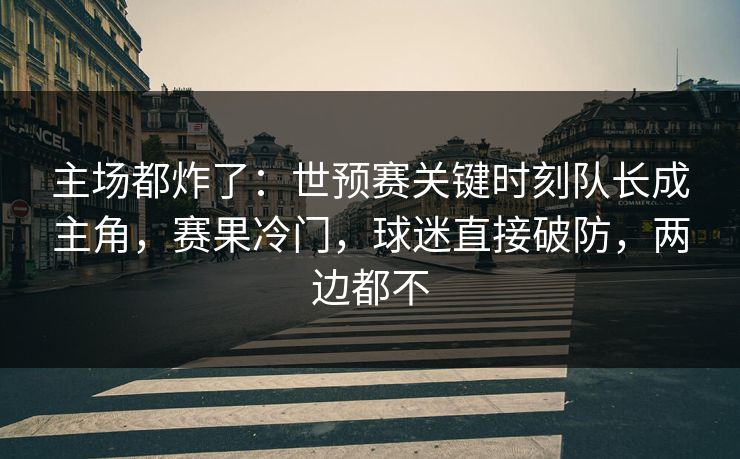 主场都炸了：世预赛关键时刻队长成主角，赛果冷门，球迷直接破防，两边都不  第1张