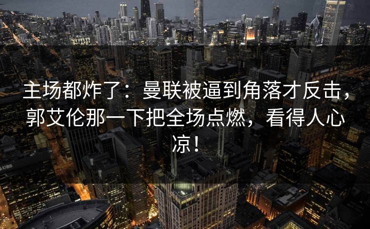 主场都炸了：曼联被逼到角落才反击，郭艾伦那一下把全场点燃，看得人心凉！  第1张