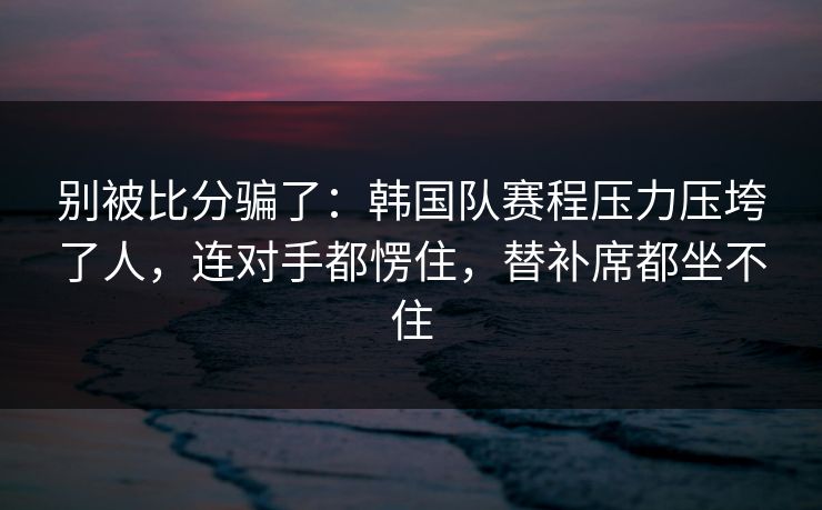 别被比分骗了：韩国队赛程压力压垮了人，连对手都愣住，替补席都坐不住  第1张