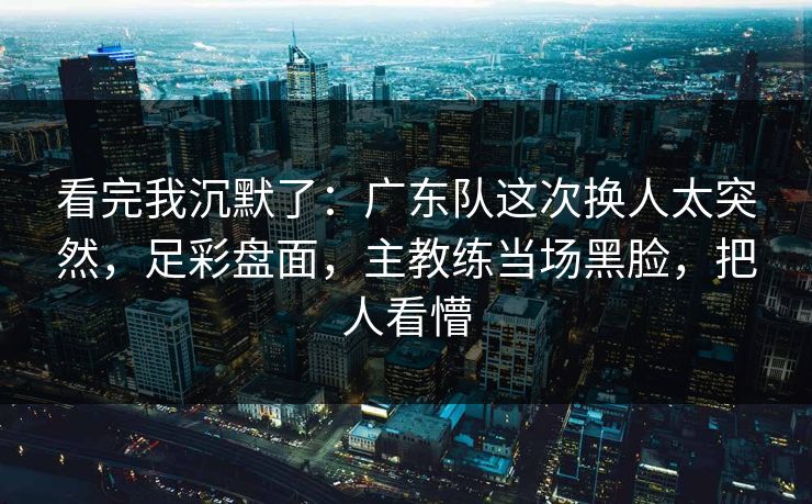 看完我沉默了：广东队这次换人太突然，足彩盘面，主教练当场黑脸，把人看懵  第1张