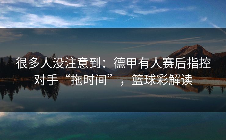 很多人没注意到：德甲有人赛后指控对手“拖时间”，篮球彩解读  第1张