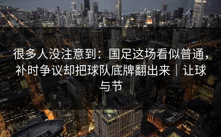 很多人没注意到：国足这场看似普通，补时争议却把球队底牌翻出来｜让球与节  第1张