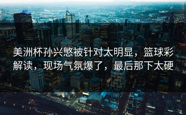 美洲杯孙兴慜被针对太明显，篮球彩解读，现场气氛爆了，最后那下太硬  第1张