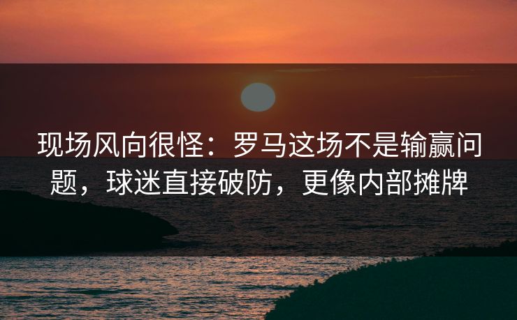 现场风向很怪：罗马这场不是输赢问题，球迷直接破防，更像内部摊牌  第1张