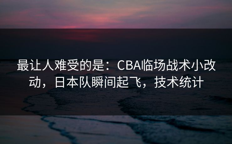 最让人难受的是：CBA临场战术小改动，日本队瞬间起飞，技术统计